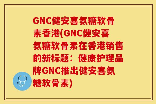 GNC健安喜氨糖软骨素香港(GNC健安喜氨糖软骨素在香港销售的新标题：健康护理品牌GNC推出健安喜氨糖软骨素)