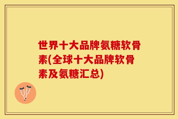 世界十大品牌氨糖软骨素(全球十大品牌软骨素及氨糖汇总)