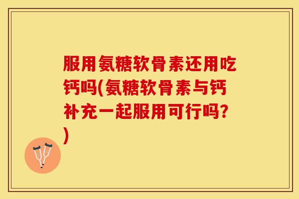 服用氨糖软骨素还用吃钙吗(氨糖软骨素与钙补充一起服用可行吗？)
