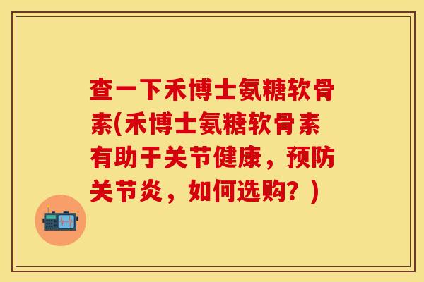 查一下禾博士氨糖软骨素(禾博士氨糖软骨素有助于关节健康，预防关节炎，如何选购？)