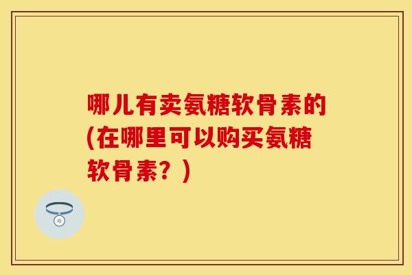 哪儿有卖氨糖软骨素的(在哪里可以购买氨糖软骨素？)