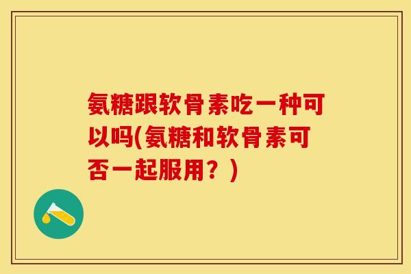氨糖跟软骨素吃一种可以吗(氨糖和软骨素可否一起服用？)