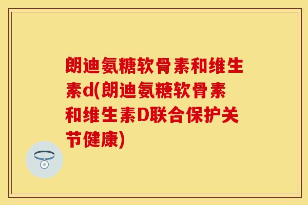 朗迪氨糖软骨素和维生素d(朗迪氨糖软骨素和维生素D联合保护关节健康)