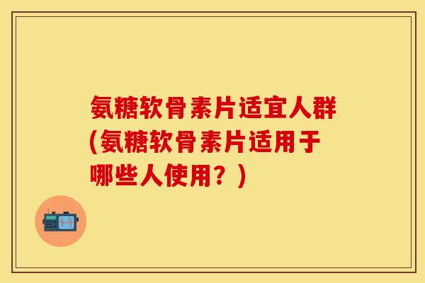 氨糖软骨素片适宜人群(氨糖软骨素片适用于哪些人使用？)