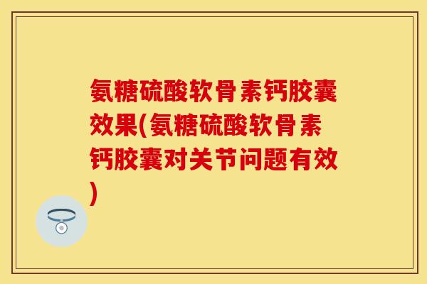氨糖硫酸软骨素钙胶囊效果(氨糖硫酸软骨素钙胶囊对关节问题有效)