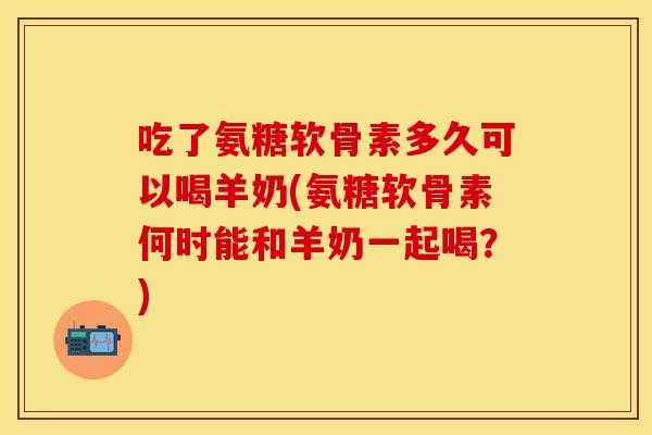 吃了氨糖软骨素多久可以喝羊奶(氨糖软骨素何时能和羊奶一起喝？)-第1张图片-关节保镖