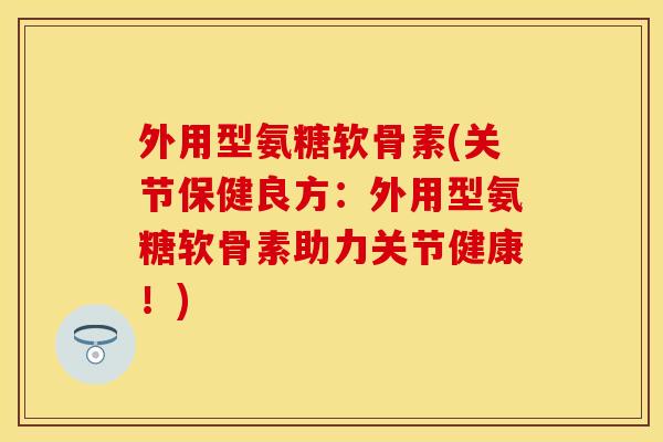 外用型氨糖软骨素(关节保健良方：外用型氨糖软骨素助力关节健康！)