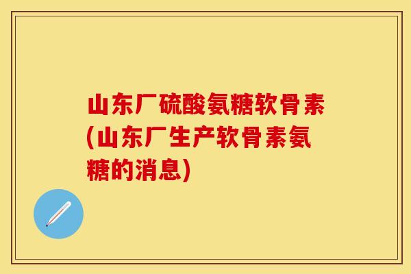 山东厂硫酸氨糖软骨素(山东厂生产软骨素氨糖的消息)
