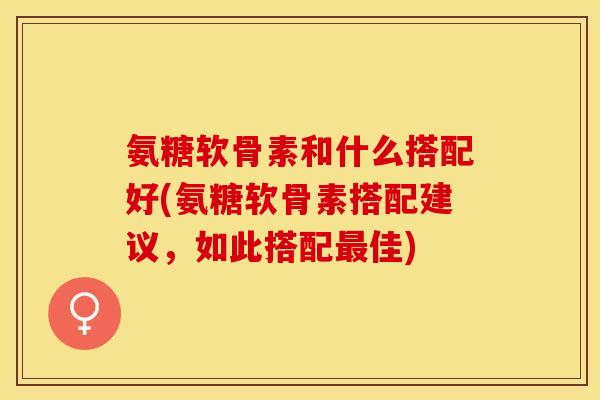 氨糖软骨素和什么搭配好(氨糖软骨素搭配建议，如此搭配最佳)