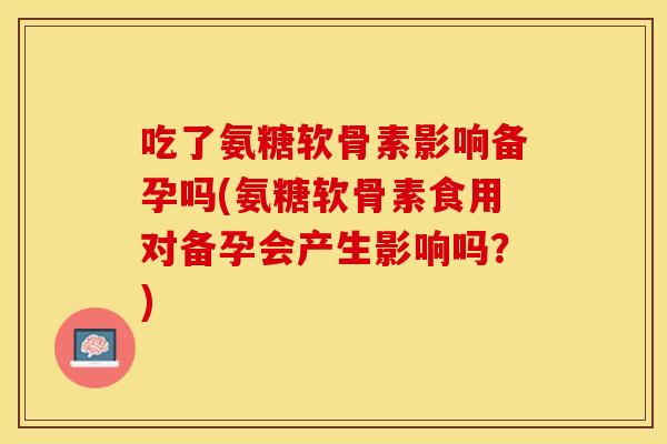吃了氨糖软骨素影响备孕吗(氨糖软骨素食用对备孕会产生影响吗？)