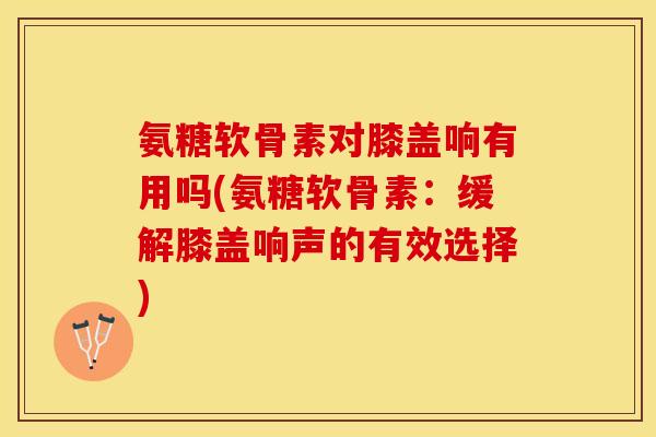 氨糖软骨素对膝盖响有用吗(氨糖软骨素：缓解膝盖响声的有效选择)