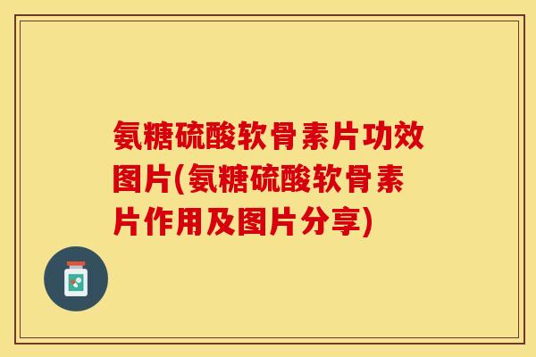 氨糖硫酸软骨素片功效图片(氨糖硫酸软骨素片作用及图片分享)