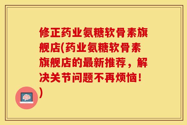 修正药业氨糖软骨素旗舰店(药业氨糖软骨素旗舰店的最新推荐，解决关节问题不再烦恼！)