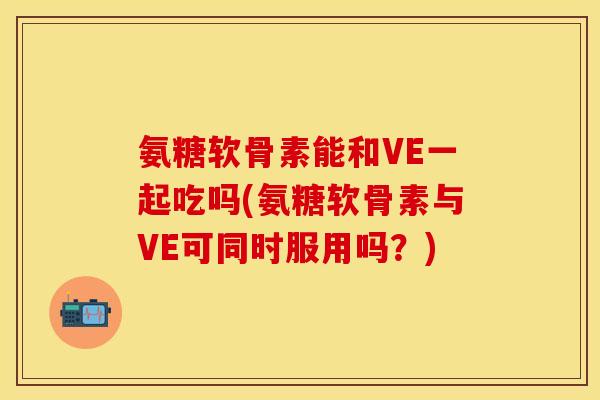 氨糖软骨素能和VE一起吃吗(氨糖软骨素与VE可同时服用吗？)