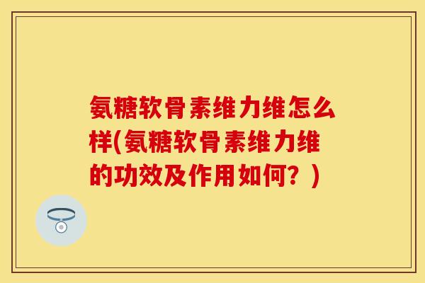 氨糖软骨素维力维怎么样(氨糖软骨素维力维的功效及作用如何？)