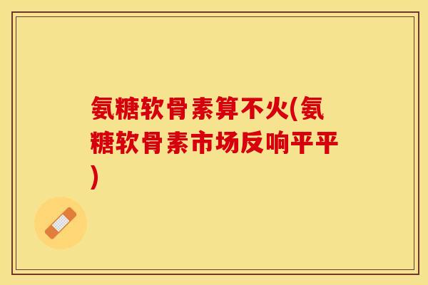 氨糖软骨素算不火(氨糖软骨素市场反响平平)