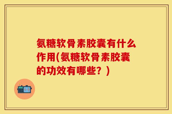 氨糖软骨素胶囊有什么作用(氨糖软骨素胶囊的功效有哪些？)