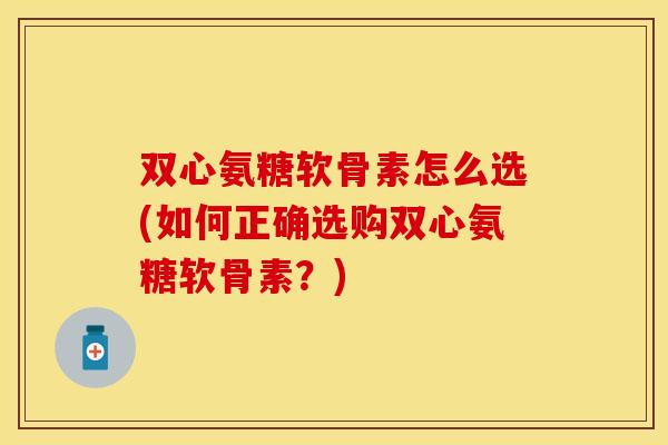 双心氨糖软骨素怎么选(如何正确选购双心氨糖软骨素？)