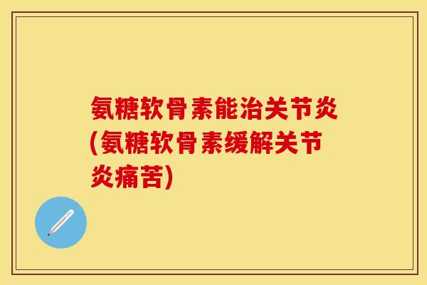 氨糖软骨素能治关节炎(氨糖软骨素缓解关节炎痛苦)