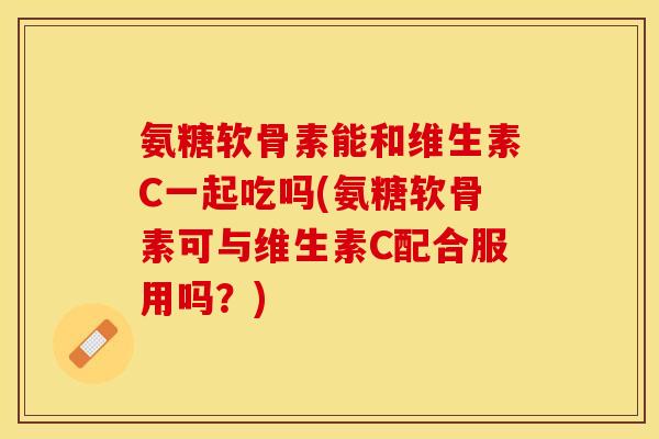 氨糖软骨素能和维生素C一起吃吗(氨糖软骨素可与维生素C配合服用吗？)