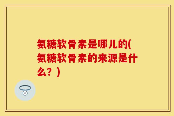 氨糖软骨素是哪儿的(氨糖软骨素的来源是什么？)