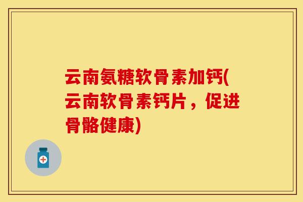 云南氨糖软骨素加钙(云南软骨素钙片，促进骨骼健康)