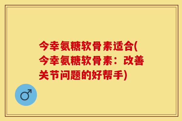 今幸氨糖软骨素适合(今幸氨糖软骨素：改善关节问题的好帮手)