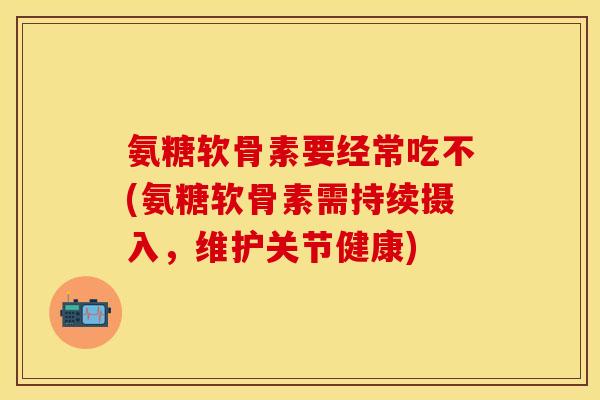 氨糖软骨素要经常吃不(氨糖软骨素需持续摄入，维护关节健康)