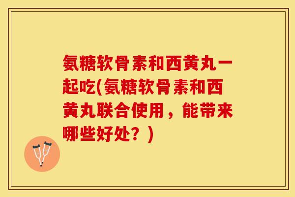 氨糖软骨素和西黄丸一起吃(氨糖软骨素和西黄丸联合使用，能带来哪些好处？)-第1张图片-关节保镖