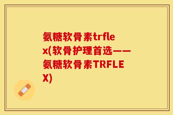 氨糖软骨素trflex(软骨护理首选——氨糖软骨素TRFLEX)