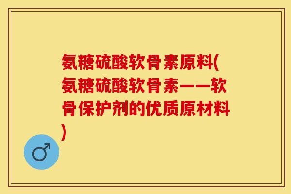 氨糖硫酸软骨素原料(氨糖硫酸软骨素——软骨保护剂的优质原材料)