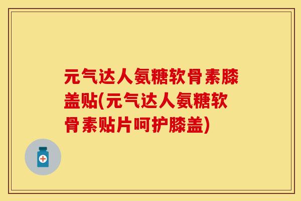 元气达人氨糖软骨素膝盖贴(元气达人氨糖软骨素贴片呵护膝盖)