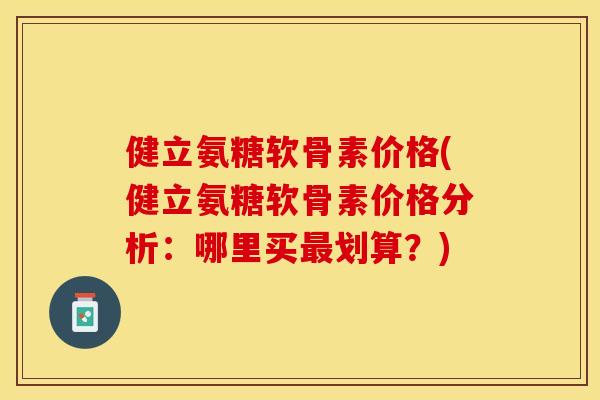 健立氨糖软骨素价格(健立氨糖软骨素价格分析：哪里买最划算？)