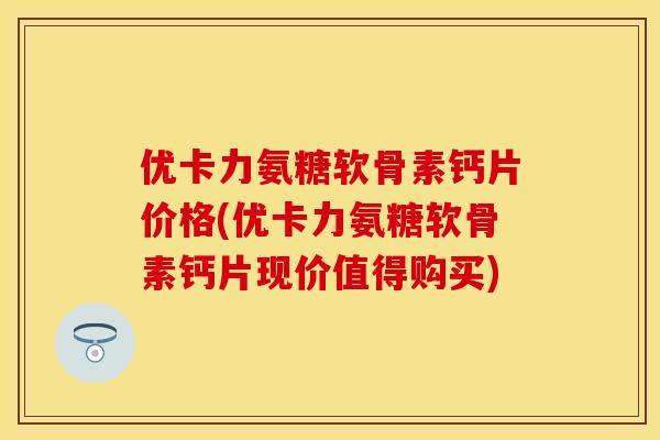 优卡力氨糖软骨素钙片价格(优卡力氨糖软骨素钙片现价值得购买)