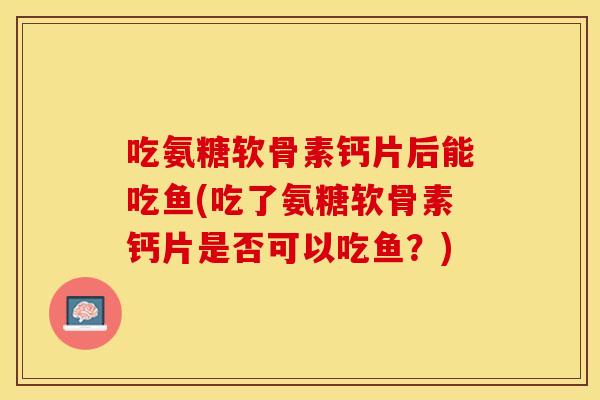 吃氨糖软骨素钙片后能吃鱼(吃了氨糖软骨素钙片是否可以吃鱼？)