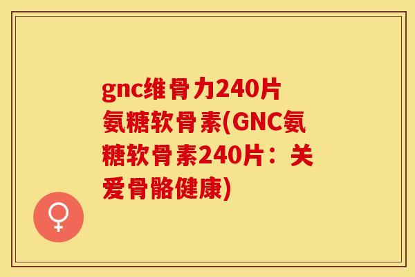 gnc维骨力240片氨糖软骨素(GNC氨糖软骨素240片：关爱骨骼健康)