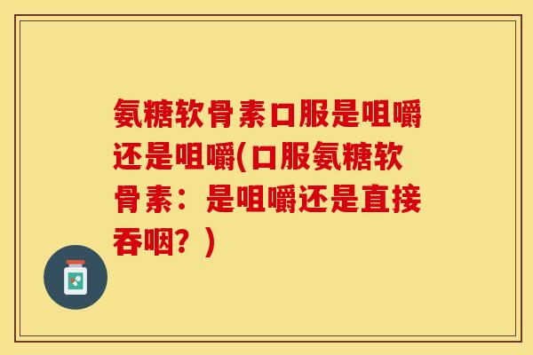 氨糖软骨素口服是咀嚼还是咀嚼(口服氨糖软骨素：是咀嚼还是直接吞咽？)