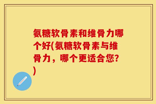 氨糖软骨素和维骨力哪个好(氨糖软骨素与维骨力，哪个更适合您？)