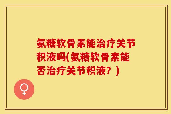 氨糖软骨素能治疗关节积液吗(氨糖软骨素能否治疗关节积液？)