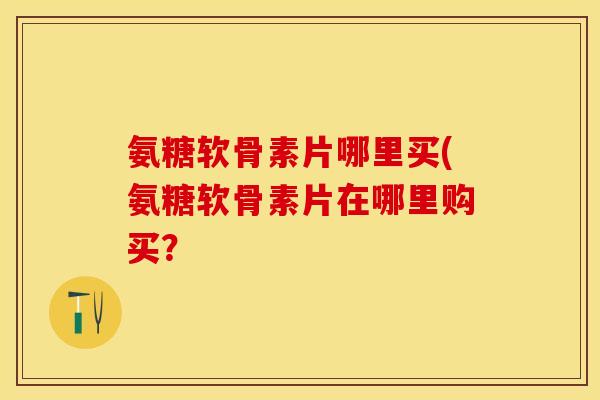 氨糖软骨素片哪里买(氨糖软骨素片在哪里购买？