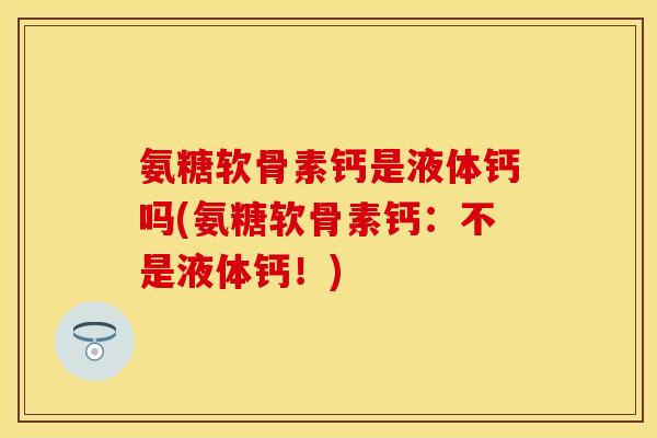 氨糖软骨素钙是液体钙吗(氨糖软骨素钙：不是液体钙！)