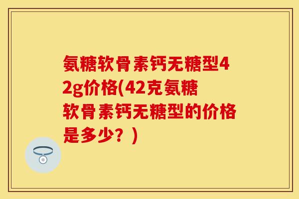 氨糖软骨素钙无糖型42g价格(42克氨糖软骨素钙无糖型的价格是多少？)