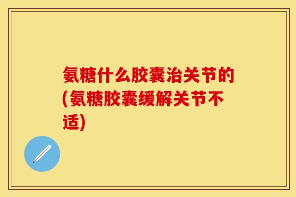 氨糖什么胶囊治关节的(氨糖胶囊缓解关节不适)