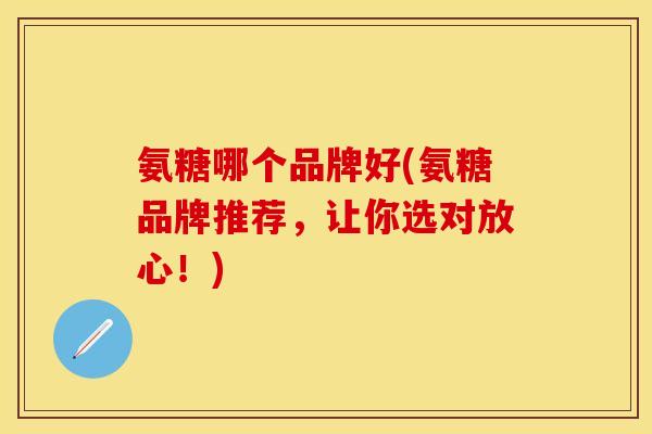 氨糖哪个品牌好(氨糖品牌推荐，让你选对放心！)