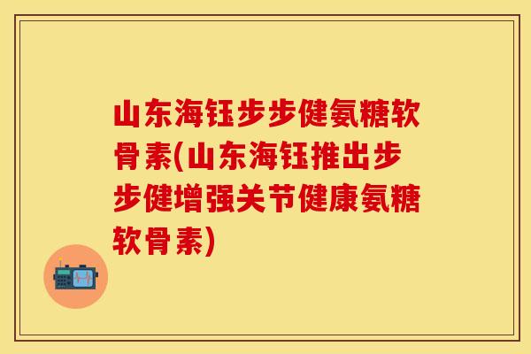 山东海钰步步健氨糖软骨素(山东海钰推出步步健增强关节健康氨糖软骨素)