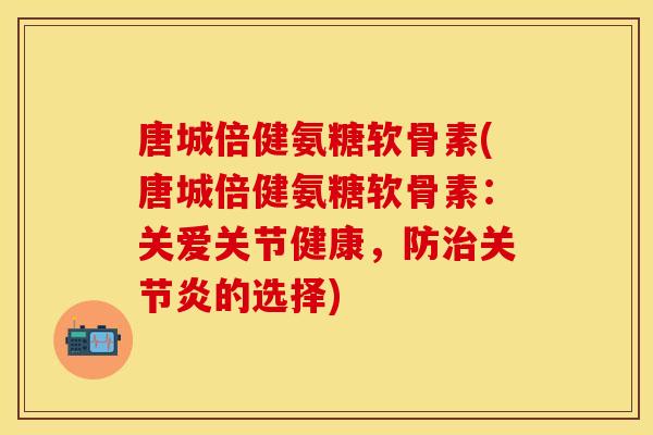 唐城倍健氨糖软骨素(唐城倍健氨糖软骨素：关爱关节健康，防治关节炎的选择)