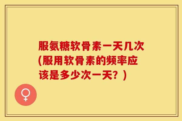 服氨糖软骨素一天几次(服用软骨素的频率应该是多少次一天？)