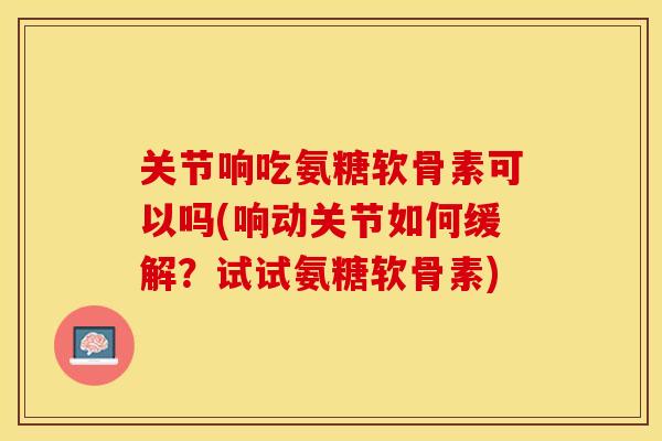 关节响吃氨糖软骨素可以吗(响动关节如何缓解？试试氨糖软骨素)
