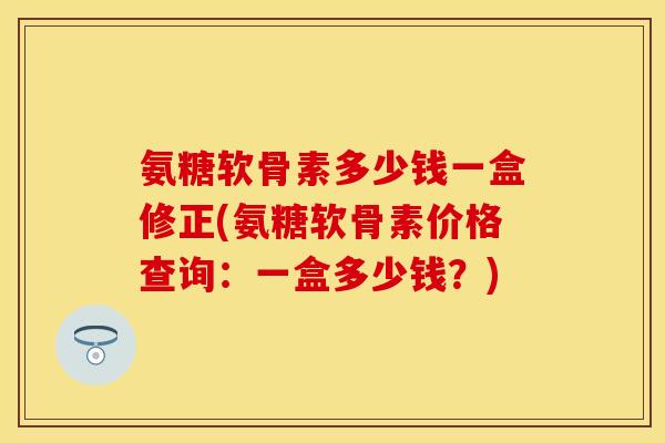 氨糖软骨素多少钱一盒修正(氨糖软骨素价格查询：一盒多少钱？)