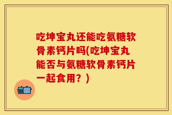 吃坤宝丸还能吃氨糖软骨素钙片吗(吃坤宝丸能否与氨糖软骨素钙片一起食用？)